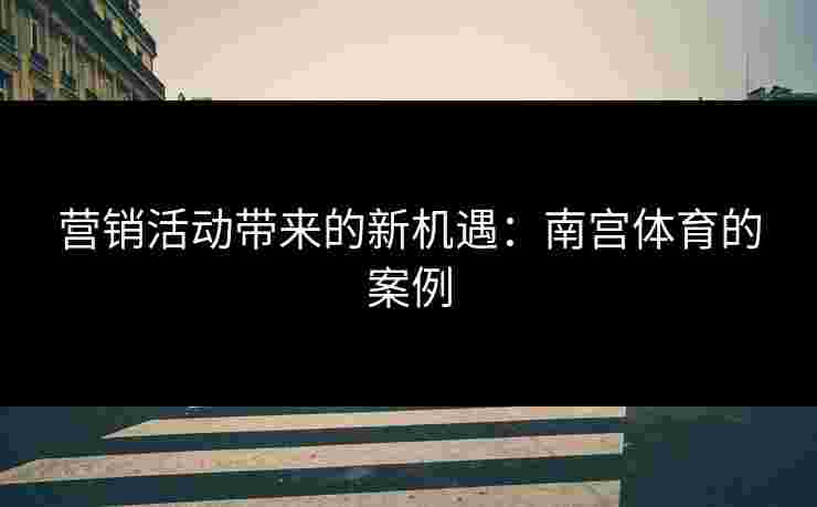 营销活动带来的新机遇：南宫体育的案例