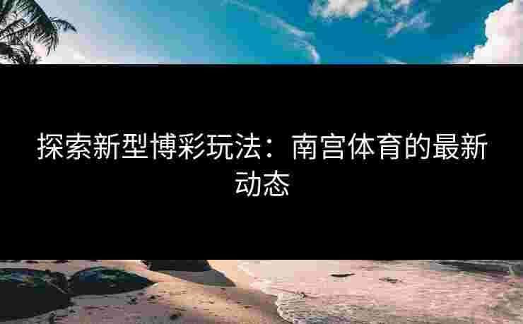 探索新型博彩玩法：南宫体育的最新动态