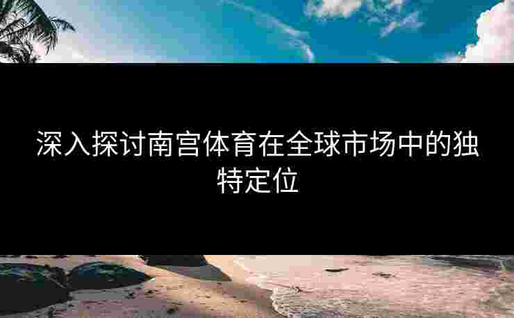 深入探讨南宫体育在全球市场中的独特定位