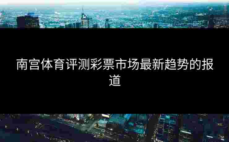 南宫体育评测彩票市场最新趋势的报道