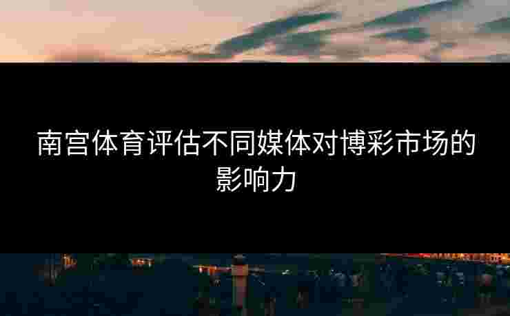 南宫体育评估不同媒体对博彩市场的影响力