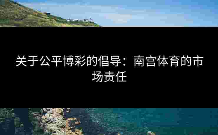 关于公平博彩的倡导：南宫体育的市场责任