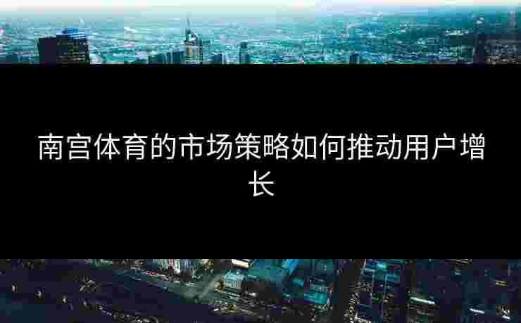 南宫体育的市场策略如何推动用户增长