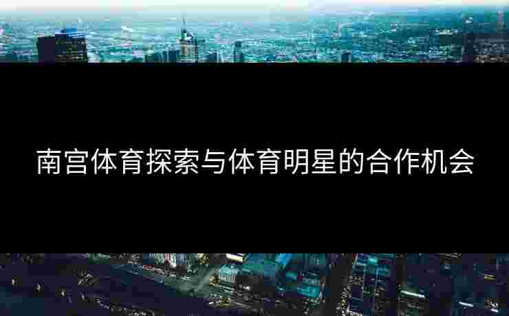 南宫体育探索与体育明星的合作机会