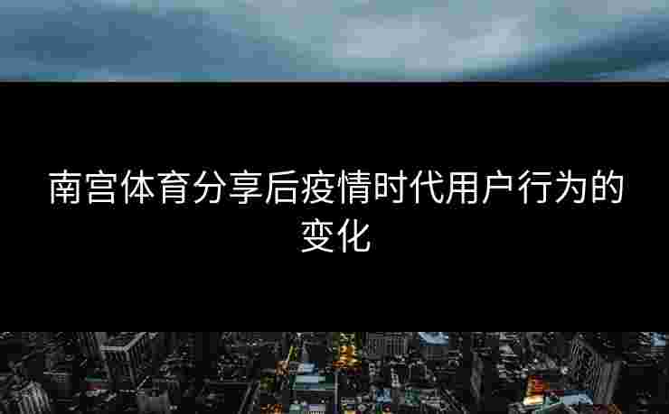 南宫体育分享后疫情时代用户行为的变化