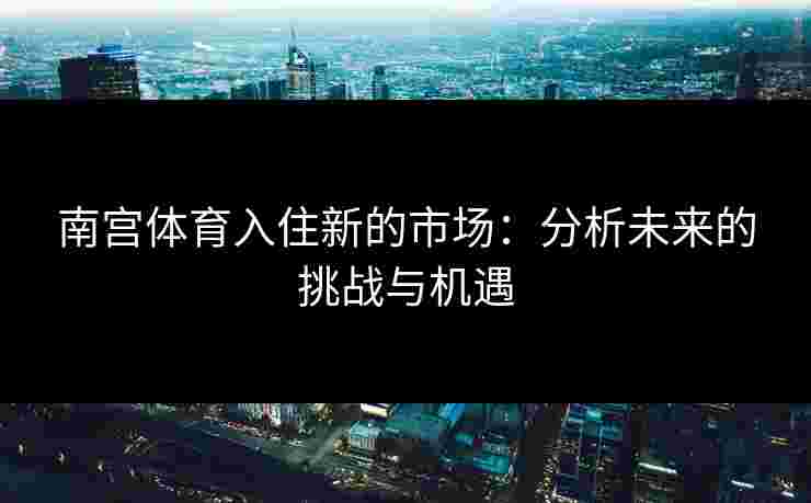南宫体育入住新的市场：分析未来的挑战与机遇