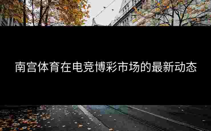 南宫体育在电竞博彩市场的最新动态