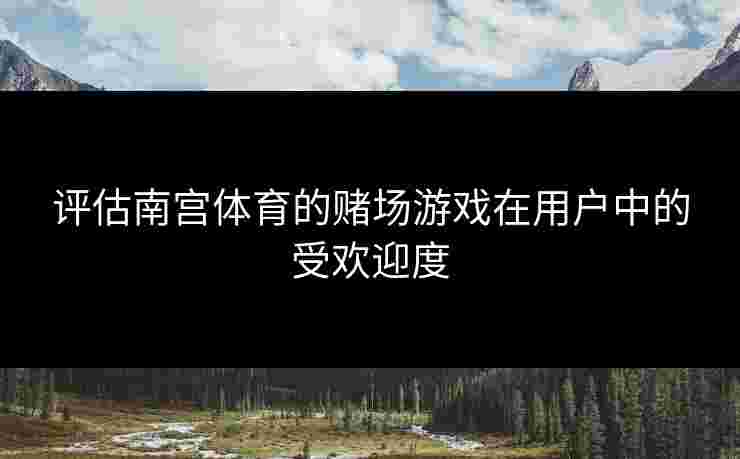 评估南宫体育的赌场游戏在用户中的受欢迎度