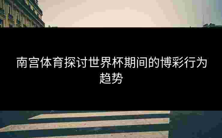 南宫体育探讨世界杯期间的博彩行为趋势