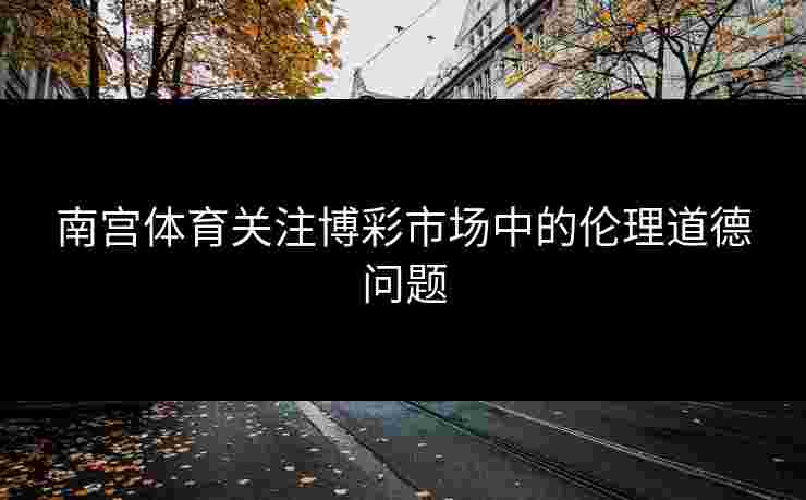 南宫体育关注博彩市场中的伦理道德问题