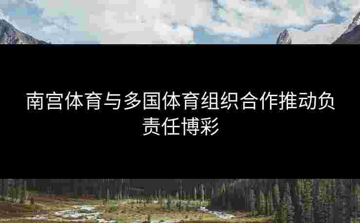 南宫体育与多国体育组织合作推动负责任博彩