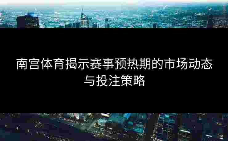 南宫体育揭示赛事预热期的市场动态与投注策略
