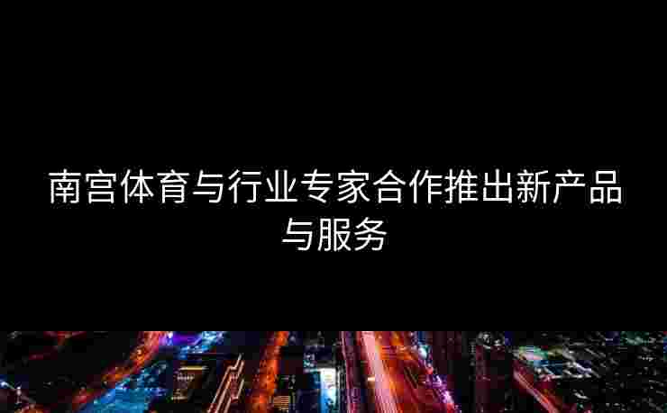 南宫体育与行业专家合作推出新产品与服务