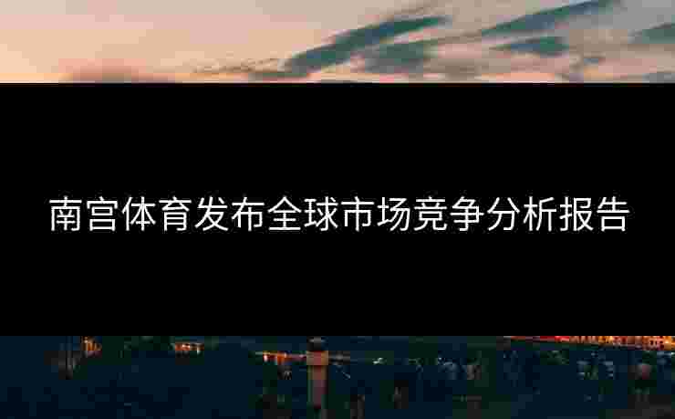 南宫体育发布全球市场竞争分析报告