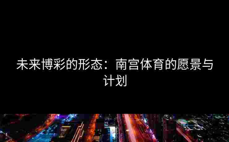未来博彩的形态：南宫体育的愿景与计划