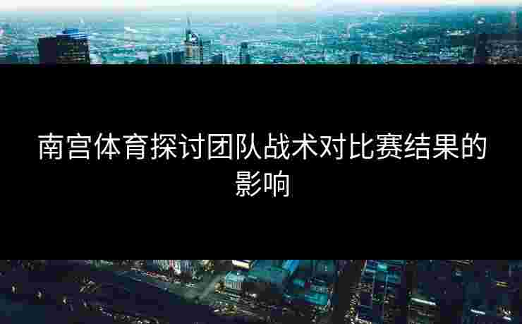 南宫体育探讨团队战术对比赛结果的影响