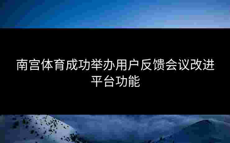南宫体育成功举办用户反馈会议改进平台功能