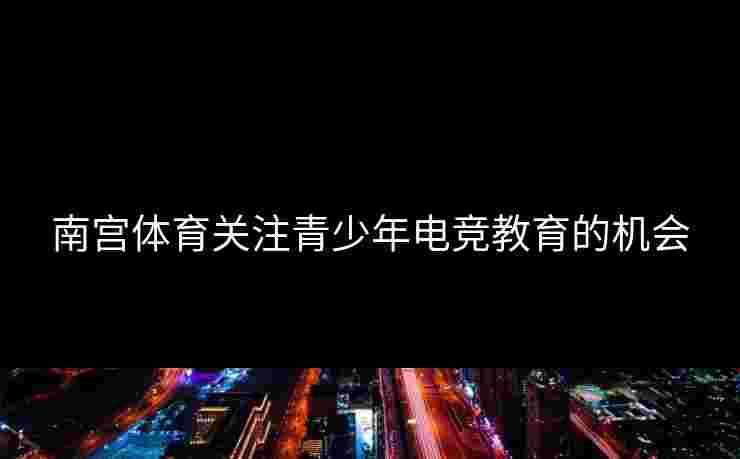 南宫体育关注青少年电竞教育的机会