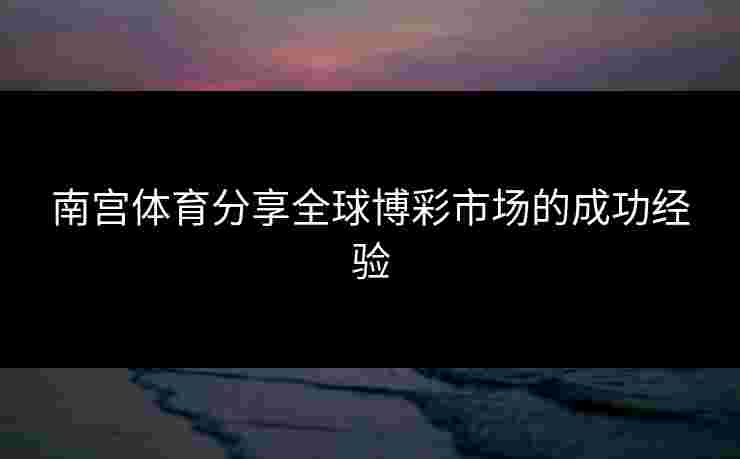 南宫体育分享全球博彩市场的成功经验