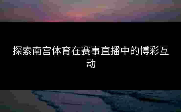 探索南宫体育在赛事直播中的博彩互动