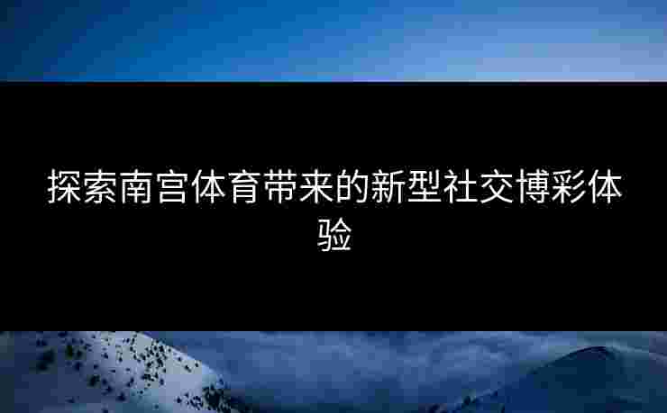 探索南宫体育带来的新型社交博彩体验