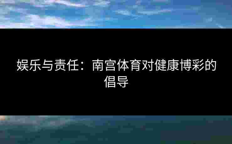 娱乐与责任：南宫体育对健康博彩的倡导