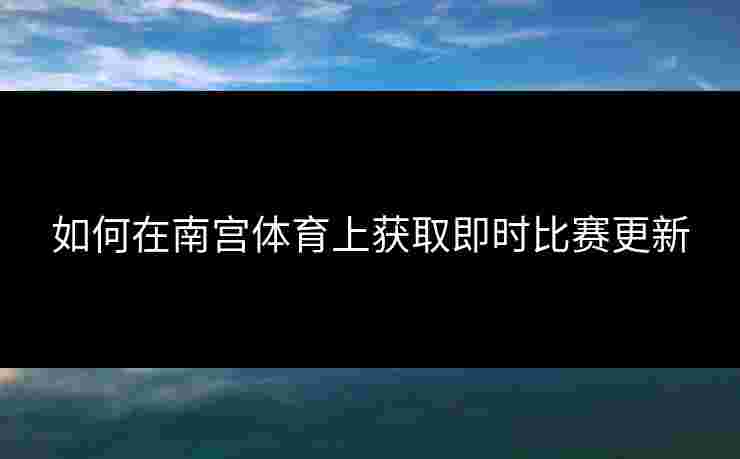 如何在南宫体育上获取即时比赛更新 如何在南宫体育上获取即时比赛更新