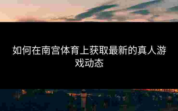 如何在南宫体育上获取最新的真人游戏动态