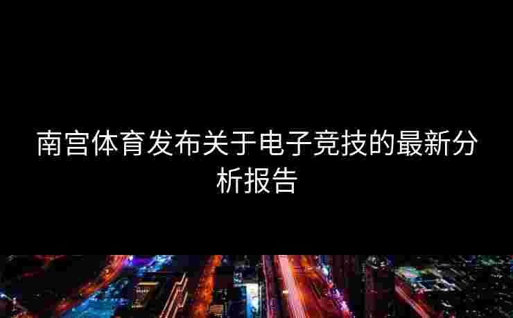 南宫体育发布关于电子竞技的最新分析报告