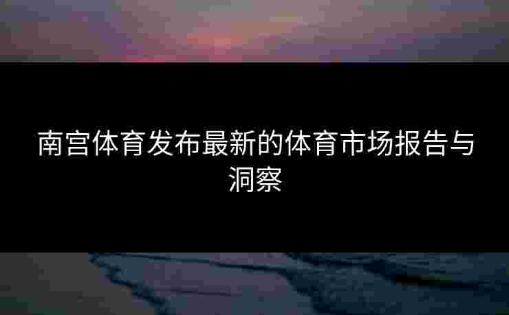 南宫体育发布最新的体育市场报告与洞察